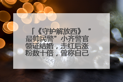 《守护解放西》“最帅民警”小齐警官领证结婚，走红后涨粉数十倍，曾称自己只是普通人