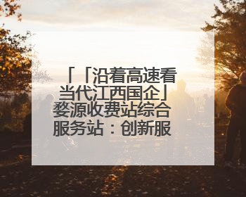「沿着高速看当代江西国企」婺源收费站综合服务站：创新服务模式，点亮高速出行新体验