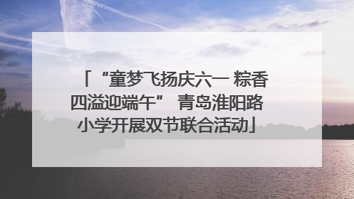 “童梦飞扬庆六一 粽香四溢迎端午” 青岛淮阳路小学开展双节联合活动