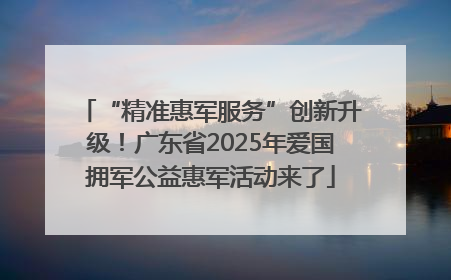 “精准惠军服务”创新升级！广东省2025年爱国拥军公益惠军活动来了