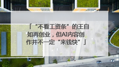 “不看工资条”的王自如再创业，但AI内容创作并不一定“来钱快”