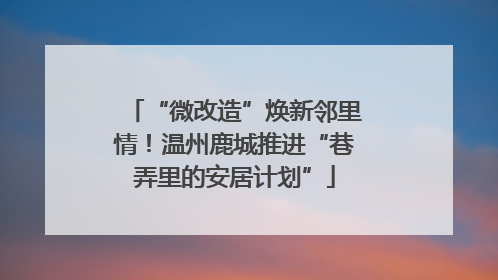 “微改造”焕新邻里情！温州鹿城推进“巷弄里的安居计划”