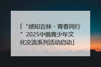 “感知吉林・青春同行”2025中俄青少年文化交流系列活动启动