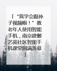 “我学会跟孙子视频啦！”教老年人使用智能手机，南京建邺艺苑社区智能手机课堂圆满落幕