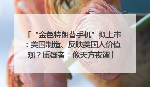 “金色特朗普手机”拟上市：美国制造、反映美国人价值观？质疑者：像天方夜谭