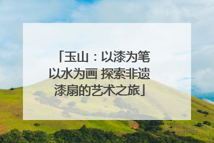 玉山：以漆为笔 以水为画 探索非遗漆扇的艺术之旅