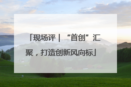 现场评｜“首创”汇聚，打造创新风向标