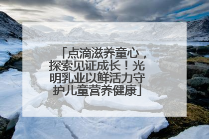 点滴滋养童心，探索见证成长！光明乳业以鲜活力守护儿童营养健康