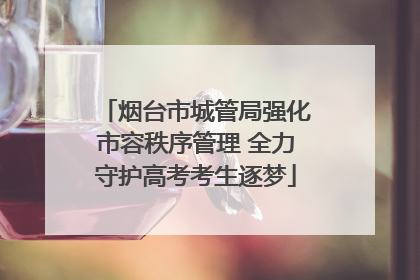 烟台市城管局强化市容秩序管理 全力守护高考考生逐梦