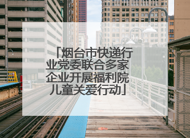 烟台市快递行业党委联合多家企业开展福利院儿童关爱行动