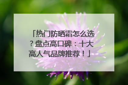 热门防晒霜怎么选？盘点高口碑：十大高人气品牌推荐！