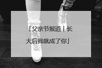 父亲节报道丨长大后我就成了你