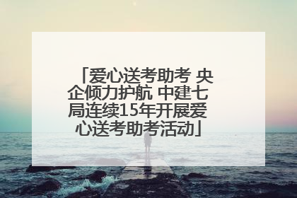 爱心送考助考 央企倾力护航 中建七局连续15年开展爱心送考助考活动
