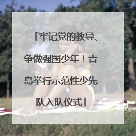 牢记党的教导、争做强国少年！青岛举行示范性少先队入队仪式