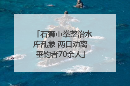 石狮重拳整治水库乱象 两日劝离垂钓者70余人