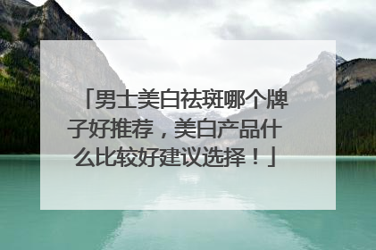 男士美白祛斑哪个牌子好推荐，美白产品什么比较好建议选择！