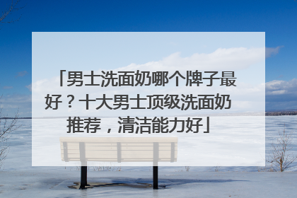 男士洗面奶哪个牌子最好？十大男士顶级洗面奶推荐，清洁能力好