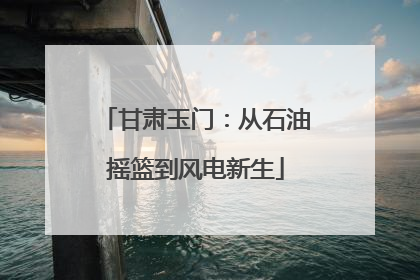 甘肃玉门：从石油摇篮到风电新生