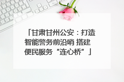 甘肃甘州公安：打造智能警务前沿哨 搭建便民服务“连心桥”
