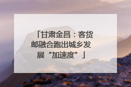 甘肃金昌：客货邮融合跑出城乡发展“加速度”