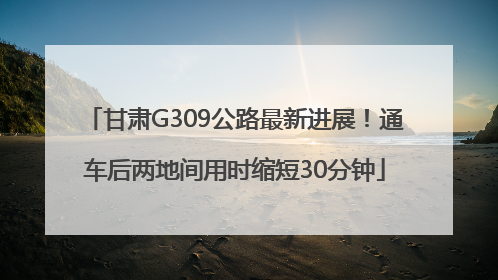 甘肃G309公路最新进展！通车后两地间用时缩短30分钟