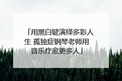 用黑白键演绎多彩人生 孤独症钢琴老师用音乐疗愈更多人