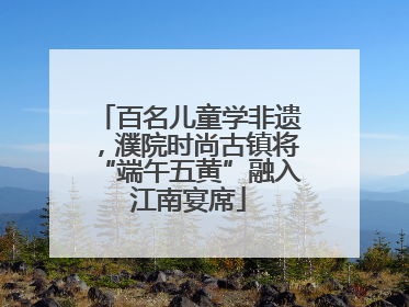 百名儿童学非遗，濮院时尚古镇将“端午五黄”融入江南宴席