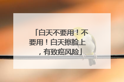 白天不要用！不要用！白天擦脸上，有致癌风险