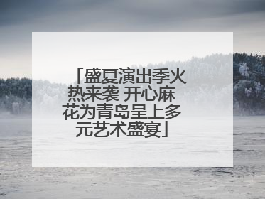 盛夏演出季火热来袭 开心麻花为青岛呈上多元艺术盛宴