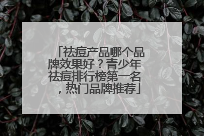祛痘产品哪个品牌效果好？青少年祛痘排行榜第一名，热门品牌推荐
