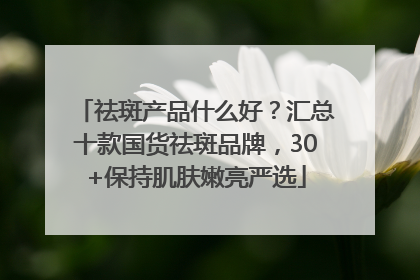 祛斑产品什么好？汇总十款国货祛斑品牌，30+保持肌肤嫩亮严选