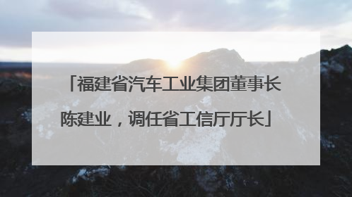 福建省汽车工业集团董事长陈建业，调任省工信厅厅长