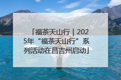 福茶天山行｜2025年“福茶天山行”系列活动在昌吉州启动
