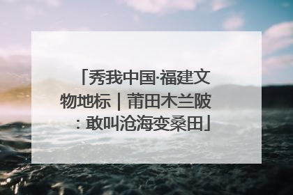 秀我中国·福建文物地标｜莆田木兰陂：敢叫沧海变桑田