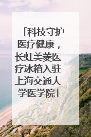 科技守护医疗健康，长虹美菱医疗冰箱入驻上海交通大学医学院