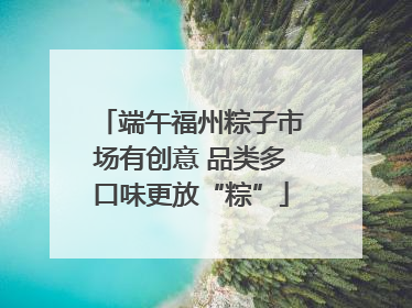 端午福州粽子市场有创意 品类多口味更放“粽”