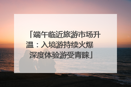 端午临近旅游市场升温：入境游持续火爆 深度体验游受青睐