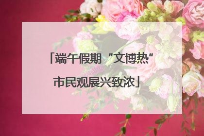 端午假期“文博热” 市民观展兴致浓