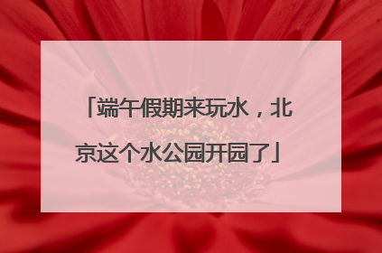端午假期来玩水，北京这个水公园开园了