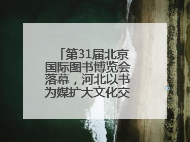 第31届北京国际图书博览会落幕，河北以书为媒扩大文化交流“朋友圈”