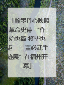 翰墨丹心映照革命史诗 “作始也简 将毕也钜——董必武手迹展”在福州开幕