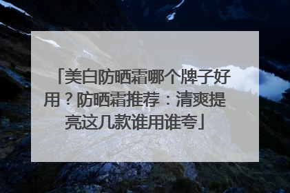 美白防晒霜哪个牌子好用？防晒霜推荐：清爽提亮这几款谁用谁夸