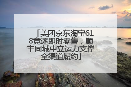 美团京东淘宝618竞逐即时零售，顺丰同城中立运力支撑全渠道履约
