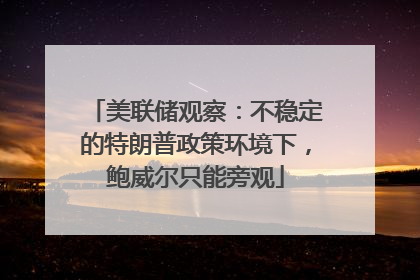 美联储观察：不稳定的特朗普政策环境下，鲍威尔只能旁观