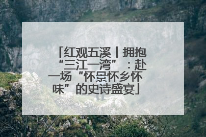 红观五溪丨拥抱“三江一湾”：赴一场“怀景怀乡怀味”的史诗盛宴
