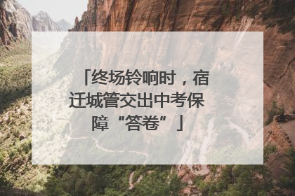 终场铃响时，宿迁城管交出中考保障“答卷”