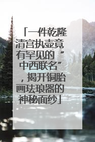 一件乾隆清宫执壶竟有罕见的“中西联名”，揭开铜胎画珐琅器的神秘面纱