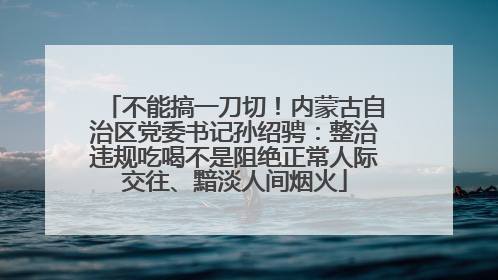 不能搞一刀切！内蒙古自治区党委书记孙绍骋：整治违规吃喝不是阻绝正常人际交往、黯淡人间烟火