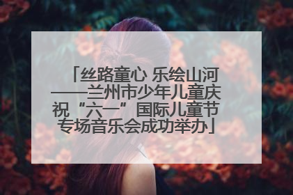 丝路童心 乐绘山河——兰州市少年儿童庆祝“六一”国际儿童节专场音乐会成功举办