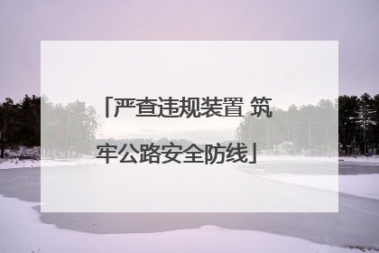 严查违规装置 筑牢公路安全防线